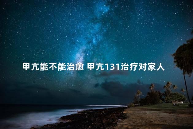 甲亢能不能治愈 甲亢131治疗对家人有没有辐射